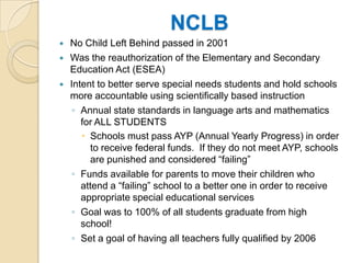 NCLBNo Child Left Behind passed in 2001Was the reauthorization of the Elementary and Secondary Education Act (ESEA)Intent to better serve special needs students and hold schools more accountable using scientifically based instructionAnnual state standards in language arts and mathematics for ALL STUDENTSSchools must pass AYP (Annual Yearly Progress) in order to receive federal funds.  If they do not meet AYP, schools are punished and considered “failing”Funds available for parents to move their children who attend a “failing” school to a better one in order to receive appropriate special educational servicesGoal was to 100% of all students graduate from high school!Set a goal of having all teachers fully qualified by 2006