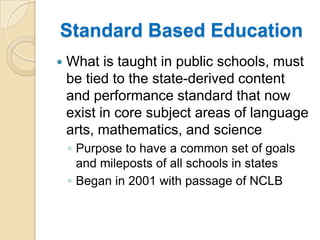 Standard Based EducationWhat is taught in public schools, must be tied to the state-derived content and performance standard that now exist in core subject areas of language arts, mathematics, and sciencePurpose to have a common set of goals and mileposts of all schools in statesBegan in 2001 with passage of NCLB