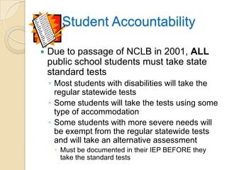 Student AccountabilityDue to passage of NCLB in 2001, ALL public school students must take state standard testsMost students with disabilities will take the regular statewide testsSome students will take the tests using some type of accommodationSome students with more severe needs will be exempt from the regular statewide tests and will take an alternative assessmentMust be documented in their IEP BEFORE they take the standard tests
