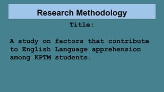 Research Methodology
Title:
A study on factors that contribute
to English Language apprehension
among KPTM students.
 