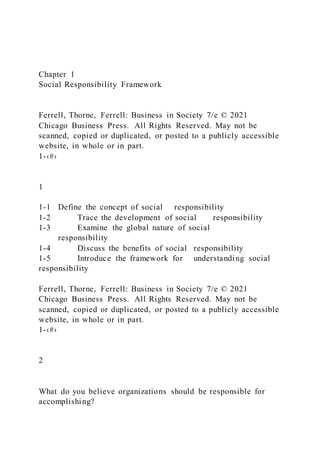Chapter 1
Social Responsibility Framework
Ferrell, Thorne, Ferrell: Business in Society 7/e © 2021
Chicago Business Press. All Rights Reserved. May not be
scanned, copied or duplicated, or posted to a publicly accessible
website, in whole or in part.
1-‹#›
1
1-1 Define the concept of social responsibility
1-2 Trace the development of social responsibility
1-3 Examine the global nature of social
responsibility
1-4 Discuss the benefits of social responsibility
1-5 Introduce the framework for understanding social
responsibility
Ferrell, Thorne, Ferrell: Business in Society 7/e © 2021
Chicago Business Press. All Rights Reserved. May not be
scanned, copied or duplicated, or posted to a publicly accessible
website, in whole or in part.
1-‹#›
2
What do you believe organizations should be responsible for
accomplishing?
 