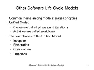 Chapter 1: Introduction to Software Design 10
Other Software Life Cycle Models
• Common theme among models: stages or cycles
• Unified Model:
• Cycles are called phases and iterations
• Activities are called workflows
• The four phases of the Unified Model:
• Inception
• Elaboration
• Construction
• Transition
 