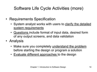Chapter 1: Introduction to Software Design 14
Software Life Cycle Activities (more)
• Requirements Specification
• System analyst works with users to clarify the detailed
system requirements
• Questions include format of input data, desired form
of any output screens, and data validation
• Analysis
• Make sure you completely understand the problem
before starting the design or program a solution
• Evaluate different approaches to the design
 