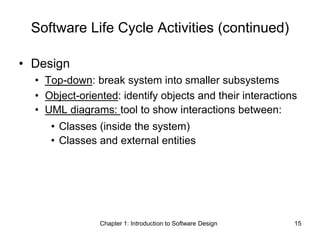 Chapter 1: Introduction to Software Design 15
Software Life Cycle Activities (continued)
• Design
• Top-down: break system into smaller subsystems
• Object-oriented: identify objects and their interactions
• UML diagrams: tool to show interactions between:
• Classes (inside the system)
• Classes and external entities
 