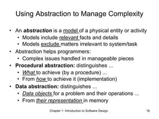 Chapter 1: Introduction to Software Design 18
Using Abstraction to Manage Complexity
• An abstraction is a model of a physical entity or activity
• Models include relevant facts and details
• Models exclude matters irrelevant to system/task
• Abstraction helps programmers:
• Complex issues handled in manageable pieces
• Procedural abstraction: distinguishes ...
• What to achieve (by a procedure) ...
• From how to achieve it (implementation)
• Data abstraction: distinguishes ...
• Data objects for a problem and their operations ...
• From their representation in memory
 