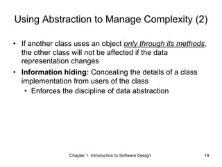 Chapter 1: Introduction to Software Design 19
Using Abstraction to Manage Complexity (2)
• If another class uses an object only through its methods,
the other class will not be affected if the data
representation changes
• Information hiding: Concealing the details of a class
implementation from users of the class
• Enforces the discipline of data abstraction
 