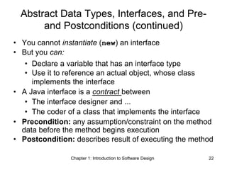 Chapter 1: Introduction to Software Design 22
Abstract Data Types, Interfaces, and Pre-
and Postconditions (continued)
• You cannot instantiate (new) an interface
• But you can:
• Declare a variable that has an interface type
• Use it to reference an actual object, whose class
implements the interface
• A Java interface is a contract between
• The interface designer and ...
• The coder of a class that implements the interface
• Precondition: any assumption/constraint on the method
data before the method begins execution
• Postcondition: describes result of executing the method
 