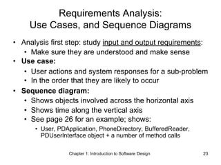 Chapter 1: Introduction to Software Design 23
Requirements Analysis:
Use Cases, and Sequence Diagrams
• Analysis first step: study input and output requirements:
• Make sure they are understood and make sense
• Use case:
• User actions and system responses for a sub-problem
• In the order that they are likely to occur
• Sequence diagram:
• Shows objects involved across the horizontal axis
• Shows time along the vertical axis
• See page 26 for an example; shows:
• User, PDApplication, PhoneDirectory, BufferedReader,
PDUserInterface object + a number of method calls
 