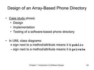 Chapter 1: Introduction to Software Design 24
Design of an Array-Based Phone Directory
• Case study shows:
• Design
• Implementation
• Testing of a software-based phone directory
• In UML class diagrams:
+ sign next to a method/attribute means it is public
- sign next to a method/attribute means it is private
 