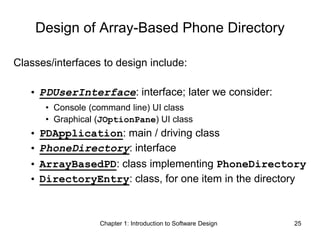 Chapter 1: Introduction to Software Design 25
Design of Array-Based Phone Directory
Classes/interfaces to design include:
• PDUserInterface: interface; later we consider:
• Console (command line) UI class
• Graphical (JOptionPane) UI class
• PDApplication: main / driving class
• PhoneDirectory: interface
• ArrayBasedPD: class implementing PhoneDirectory
• DirectoryEntry: class, for one item in the directory
 