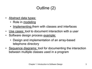 Chapter 1: Introduction to Software Design 3
Outline (2)
• Abstract data types:
• Role in modeling
• Implementing them with classes and interfaces
• Use cases: tool to document interaction with a user
• Software design process example:
• Design and implementation of an array-based
telephone directory
• Sequence diagrams: tool for documenting the interaction
between multiple classes used in a program
 