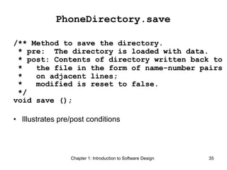 Chapter 1: Introduction to Software Design 35
PhoneDirectory.save
/** Method to save the directory.
* pre: The directory is loaded with data.
* post: Contents of directory written back to
* the file in the form of name-number pairs
* on adjacent lines;
* modified is reset to false.
*/
void save ();
• Illustrates pre/post conditions
 