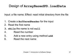 Chapter 1: Introduction to Software Design 37
Design of ArrayBasedPD.loadData
Input: a file name; Effect: read initial directory from the file
1. Create a BufferedReader for the input
2. Read the first name
3. while the name is not null
4. Read the number
5. Add a new entry using method add
6. Read the next name
 