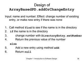 Chapter 1: Introduction to Software Design 38
Design of
ArrayBasedPD.addOrChangeEntry
Input: name and number; Effect: change number of existing
entry, or make new entry if there was none
1. Call method find to see if the name is in the directory
2. if the name is in the directory
3. change number with DirectoryEntry.setNumber
4. Return the previous value of the number
else
5. Add a new entry using method add
6. Return null
 