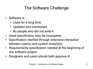 Chapter 1: Introduction to Software Design 4
The Software Challenge
• Software is ...
• Used for a long time
• Updated and maintained
• By people who did not write it
• Initial specification may be incomplete
• Specification clarified through extensive interaction
between user(s) and system analyst(s)
• Requirements specification needed at the beginning of
any software project
• Designers and users should both approve it!
 