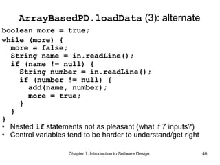Chapter 1: Introduction to Software Design 46
ArrayBasedPD.loadData (3): alternate
boolean more = true;
while (more) {
more = false;
String name = in.readLine();
if (name != null) {
String number = in.readLine();
if (number != null) {
add(name, number);
more = true;
}
}
}
• Nested if statements not as pleasant (what if 7 inputs?)
• Control variables tend to be harder to understand/get right
 
