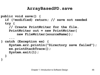 Chapter 1: Introduction to Software Design 48
ArrayBasedPD.save
public void save() {
if (!modified) return; // save not needed
try {
// Create PrintWriter for the file.
PrintWriter out = new PrintWriter(
new FileWriter(sourceName));
...
} catch (Exception ex) {
System.err.println(“Directory save failed");
ex.printStackTrace();
System.exit(1);
}
}
 