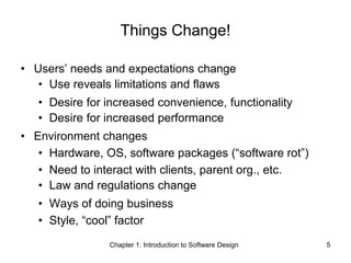 Chapter 1: Introduction to Software Design 5
Things Change!
• Users’ needs and expectations change
• Use reveals limitations and flaws
• Desire for increased convenience, functionality
• Desire for increased performance
• Environment changes
• Hardware, OS, software packages (“software rot”)
• Need to interact with clients, parent org., etc.
• Law and regulations change
• Ways of doing business
• Style, “cool” factor
 