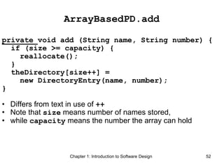 Chapter 1: Introduction to Software Design 52
ArrayBasedPD.add
private void add (String name, String number) {
if (size >= capacity) {
reallocate();
}
theDirectory[size++] =
new DirectoryEntry(name, number);
}
• Differs from text in use of ++
• Note that size means number of names stored,
• while capacity means the number the array can hold
 
