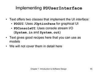 Chapter 1: Introduction to Software Design 55
Implementing PDUserInterface
• Text offers two classes that implement the UI interface:
• PDGUI: Uses JOptionPane for graphical UI
• PDConsoleUI: Uses console stream I/O
(System.in and System.out)
• Text gives good recipes here that you can use as
models
• We will not cover them in detail here
 