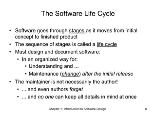 Chapter 1: Introduction to Software Design 6
The Software Life Cycle
• Software goes through stages as it moves from initial
concept to finished product
• The sequence of stages is called a life cycle
• Must design and document software:
• In an organized way for:
• Understanding and ...
• Maintenance (change) after the initial release
• The maintainer is not necessarily the author!
• ... and even authors forget
• ... and no one can keep all details in mind at once
 