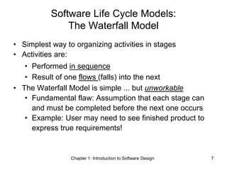 Chapter 1: Introduction to Software Design 7
Software Life Cycle Models:
The Waterfall Model
• Simplest way to organizing activities in stages
• Activities are:
• Performed in sequence
• Result of one flows (falls) into the next
• The Waterfall Model is simple ... but unworkable
• Fundamental flaw: Assumption that each stage can
and must be completed before the next one occurs
• Example: User may need to see finished product to
express true requirements!
 