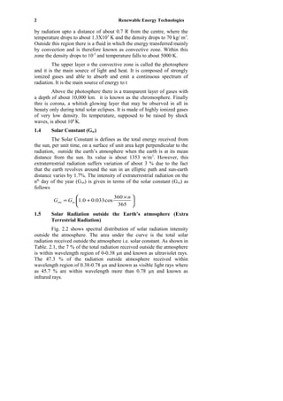 2 Renewable Energy Technologies
by radiation upto a distance of about 0.7 R from the centre, where the
temperature drops to about 1.3X105
K and the density drops to 70 kg/ m3
.
Outside this region there is a fluid in which the energy transferred mainly
by convection and is therefore known as convective zone. Within this
zone the density drops to 10-5
and temperature falls to about 5000 K.
The upper layer o the convective zone is called the photosphere
and it is the main source of light and heat. It is composed of strongly
ionized gases and able to absorb and emit a continuous spectrum of
radiation. It is the main source of energy to t
Above the photosphere there is a transparent layer of gases with
a depth of about 10,000 km. it is known as the chromosphere. Finally
thre is corona, a whitish glowing layer that may be observed in all in
beauty only during total solar eclipses. It is made of highly ionized gases
of very low density. Its temperature, supposed to be raised by shock
waves, is about 106
K.
1.4 Solar Constant (Gsc)
The Solar Constant is defines as the total energy received from
the sun, per unit time, on a surface of unit area kept perpendicular to the
radiation, outside the earth’s atmosphere when the earth is at its mean
distance from the sun. Its value is about 1353 w/m2
. However, this
extraterrestrial radiation suffers variation of about 3 % due to the fact
that the earth revolves around the sun in an elliptic path and sun-earth
distance varies by 1.7%. The intensity of extraterrestrial radiation on the
nth
day of the year (Gon) is given in terms of the solar constant (Gsc) as
follows





 ×
+=
365
360
cos033.00.1
n
GG scon
1.5 Solar Radiation outside the Earth’s atmosphere (Extra
Terrestrial Radiation)
Fig. 2.2 shows spectral distribution of solar radiation intensity
outside the atmosphere. The area under the curve is the total solar
radiation received outside the atmosphere i.e. solar constant. As shown in
Table. 2.1, the 7 % of the total radiation received outside the atmosphere
is within wavelength region of 0-0.38 µn and known as ultraviolet rays.
The 47.3 % of the radiation outside atmosphere received within
wavelength region of 0.38-0.78 µn and known as visible light rays where
as 45.7 % are within wavelength more than 0.78 µn and known as
infrared rays.
 