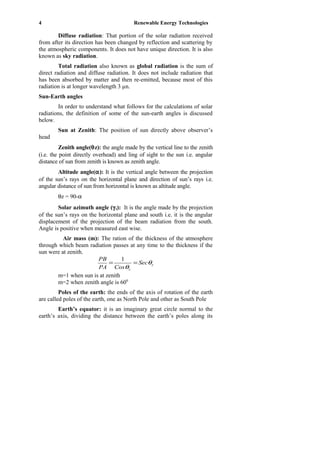 4 Renewable Energy Technologies
Diffuse radiation: That portion of the solar radiation received
from after its direction has been changed by reflection and scattering by
the atmospheric components. It does not have unique direction. It is also
known as sky radiation.
Total radiation also known as global radiation is the sum of
direct radiation and diffuse radiation. It does not include radiation that
has been absorbed by matter and then re-emitted, because most of this
radiation is at longer wavelength 3 µn.
Sun-Earth angles
In order to understand what follows for the calculations of solar
radiations, the definition of some of the sun-earth angles is discussed
below.
Sun at Zenith: The position of sun directly above observer’s
head
Zenith angle(θz): the angle made by the vertical line to the zenith
(i.e. the point directly overhead) and ling of sight to the sun i.e. angular
distance of sun from zenith is known as zenith angle.
Altitude angle(α): It is the vertical angle between the projection
of the sun’s rays on the horizontal plane and direction of sun’s rays i.e.
angular distance of sun from horizontal is known as altitude angle.
θz = 90-α
Solar azimuth angle (γs): It is the angle made by the projection
of the sun’s rays on the horizontal plane and south i.e. it is the angular
displacement of the projection of the beam radiation from the south.
Angle is positive when measured east wise.
Air mass (m): The ration of the thickness of the atmosphere
through which beam radiation passes at any time to the thickness if the
sun were at zenith.
z
z
Sec
CosPA
PB
θ
θ
==
1
m=1 when sun is at zenith
m=2 when zenith angle is 600
Poles of the earth: the ends of the axis of rotation of the earth
are called poles of the earth, one as North Pole and other as South Pole
Earth’s equator: it is an imaginary great circle normal to the
earth’s axis, dividing the distance between the earth’s poles along its
 