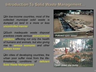 10
In low-income countries, most of the
collected municipal solid waste is
dumped on land in a more or less
uncontrolled manner.
Such inadequate waste disposal
practices create serious environmental
problems affecting not only the health
of humans and animals, but also giving
rise to serious economic and other
welfare losses.
In cities of developing countries, the
urban poor suffer most from the life-
threatening conditions of deficient
Solid Waste Management.
Polluted open sewer
Open street site dump
 