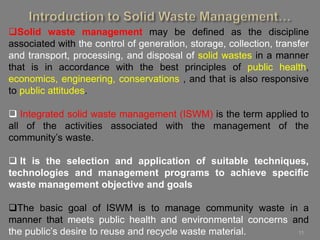 11
Solid waste management may be defined as the discipline
associated with the control of generation, storage, collection, transfer
and transport, processing, and disposal of solid wastes in a manner
that is in accordance with the best principles of public health,
economics, engineering, conservations , and that is also responsive
to public attitudes.
 Integrated solid waste management (ISWM) is the term applied to
all of the activities associated with the management of the
community’s waste.
 It is the selection and application of suitable techniques,
technologies and management programs to achieve specific
waste management objective and goals
The basic goal of ISWM is to manage community waste in a
manner that meets public health and environmental concerns and
the public’s desire to reuse and recycle waste material.
 