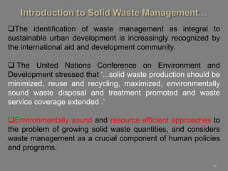 14
The identification of waste management as integral to
sustainable urban development is increasingly recognized by
the international aid and development community.
 The United Nations Conference on Environment and
Development stressed that ‘...solid waste production should be
minimized, reuse and recycling, maximized, environmentally
sound waste disposal and treatment promoted and waste
service coverage extended .’
Environmentally sound and resource efficient approaches to
the problem of growing solid waste quantities, and considers
waste management as a crucial component of human policies
and programs.
 