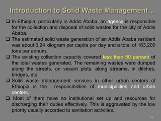 15
 In Ethiopia, particularly in Addis Ababa, an agency is responsible
for the collection and disposal of solid wastes for the city of Addis
Ababa.
 The estimated solid waste generation of an Addis Ababa resident
was about 0.24 kilogram per capita per day and a total of 163,200
tons per annum.
 The existing collection capacity covered less than 50 percent of
the total wastes generated. The remaining wastes were dumped
along the streets, on vacant plots, along streams, in ditches,
bridges, etc.
 Solid waste management services in other urban centers of
Ethiopia is the responsibilities of municipalities and urban
centers.
 Most of them have no institutional set up and resources for
discharging their duties effectively. This is aggravated by the low
priority usually accorded to sanitation activities.
 