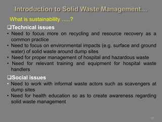 17
What is sustainability …..?
Technical issues
• Need to focus more on recycling and resource recovery as a
common practice
• Need to focus on environmental impacts (e.g. surface and ground
water) of solid waste around dump sites
• Need for proper management of hospital and hazardous waste
• Need for relevant training and equipment for hospital waste
handlers
Social issues
• Need to work with informal waste actors such as scavengers at
dump sites
• Need for health education so as to create awareness regarding
solid waste management
 
