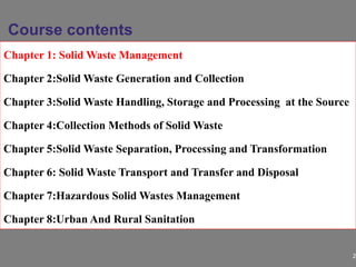 2
Chapter 1: Solid Waste Management
Chapter 2:Solid Waste Generation and Collection
Chapter 3:Solid Waste Handling, Storage and Processing at the Source
Chapter 4:Collection Methods of Solid Waste
Chapter 5:Solid Waste Separation, Processing and Transformation
Chapter 6: Solid Waste Transport and Transfer and Disposal
Chapter 7:Hazardous Solid Wastes Management
Chapter 8:Urban And Rural Sanitation
Course contents
 