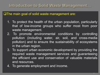 20
The main goal of solid waste management are:
1. To protect the health of the urban population, particularly
that of low-income groups who suffer most from poor
waste management.
2. To promote environmental conditions by controlling
pollution (including water, air, soil, and cross-media
pollution) and to ensure the sustainability of ecosystems
in the urban region.
3. To support urban economic development by providing the
required waste management services and guaranteeing
the efficient use and conservation of valuable materials
and resources.
4. To generate employment and income.
 