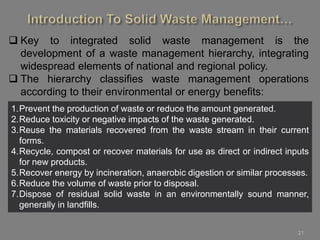 21
 Key to integrated solid waste management is the
development of a waste management hierarchy, integrating
widespread elements of national and regional policy.
 The hierarchy classifies waste management operations
according to their environmental or energy benefits:
1.Prevent the production of waste or reduce the amount generated.
2.Reduce toxicity or negative impacts of the waste generated.
3.Reuse the materials recovered from the waste stream in their current
forms.
4.Recycle, compost or recover materials for use as direct or indirect inputs
for new products.
5.Recover energy by incineration, anaerobic digestion or similar processes.
6.Reduce the volume of waste prior to disposal.
7.Dispose of residual solid waste in an environmentally sound manner,
generally in landfills.
 