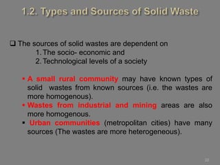 22
 The sources of solid wastes are dependent on
1. The socio- economic and
2. Technological levels of a society
 A small rural community may have known types of
solid wastes from known sources (i.e. the wastes are
more homogenous).
 Wastes from industrial and mining areas are also
more homogenous.
 Urban communities (metropolitan cities) have many
sources (The wastes are more heterogeneous).
 