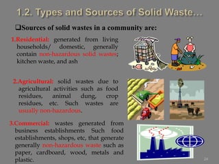 24
Sources of solid wastes in a community are:
1.Residential: generated from living
households/ domestic, generally
contain non-hazardous solid wastes;
kitchen waste, and ash
2.Agricultural: solid wastes due to
agricultural activities such as food
residues, animal dung, crop
residues, etc. Such wastes are
usually non-hazardous.
3.Commercial: wastes generated from
business establishments Such food
establishments, shops, etc, that generate
generally non-hazardous waste such as
paper, cardboard, wood, metals and
plastic.
 