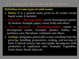 Definition of some types of solid wastes
 Refuse: It is a general name given to all wastes except
liquid waste. It includes:
a. Putrescible / Bio-degradable: can be decomposed rapidly
by bacteria. Example: paper, wood, fruits and others.
b. Non- putrescible / Non-biodegradable: cannot be
decomposed wastes. Example: plastics, bottles, old
machines, cans, Styrofoam containers and others.
 Garbage: designates putrescible wastes resulting from the
growing, handling, preparation, cooking, and serving of
food. It attracts insects, rats and rapidly decomposes with
production of unpleasant odor. Example: Vegetables,
fruits, bones, bread, injera etc.
29
 