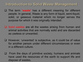 3
 The term ‘waste’ has a different meaning for different
people. In general, Waste is any form of liquid, semi-liquid,
solid, or gaseous material which no longer serves the
purpose for which it was originally intended.
 Solid wastes are all the wastes arising from human and
animal activities that are normally solid and are discarded
as useless or unwanted.
 However, ‘unwanted’ is subjective, as it could be of value
for another person under different circumstances or even
in a different culture.
 From the days of primitive society, humans and animals
have used the resources of the earth to support life and
dispose of wastes.
 