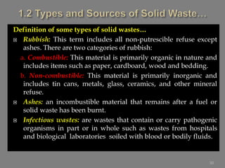 Definition of some types of solid wastes…
 Rubbish: This term includes all non-putrescible refuse except
ashes. There are two categories of rubbish:
a. Combustible: This material is primarily organic in nature and
includes items such as paper, cardboard, wood and bedding.
b. Non-combustible: This material is primarily inorganic and
includes tin cans, metals, glass, ceramics, and other mineral
refuse.
 Ashes: an incombustible material that remains after a fuel or
solid waste has been burnt.
 Infectious wastes: are wastes that contain or carry pathogenic
organisms in part or in whole such as wastes from hospitals
and biological laboratories soiled with blood or bodily fluids.
30
 