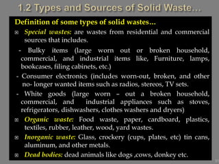 Definition of some types of solid wastes…
 Special wastes: are wastes from residential and commercial
sources that includes.
- Bulky items (large worn out or broken household,
commercial, and industrial items like, Furniture, lamps,
bookcases, filing cabinets, etc.)
- Consumer electronics (includes worn-out, broken, and other
no- longer wanted items such as radios, stereos, TV sets.
- White goods (large worn – out a broken household,
commercial, and industrial appliances such as stoves,
refrigerators, dishwashers, clothes washers and dryers)
 Organic waste: Food waste, paper, cardboard, plastics,
textiles, rubber, leather, wood, yard wastes.
 Inorganic waste: Glass, crockery (cups, plates, etc) tin cans,
aluminum, and other metals.
 Dead bodies: dead animals like dogs ,cows, donkey etc.
31
 