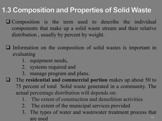 32
 Composition is the term used to describe the individual
components that make up a solid waste stream and their relative
distribution , usually by percent by weight.
 Information on the composition of solid wastes is important in
evaluating
1. equipment needs,
2. systems required and
3. manage program and plans.
 The residential and commercial portion makes up about 50 to
75 percent of total Solid waste generated in a community. The
actual percentage distribution will depends on:
1. The extent of construction and demolition activities
2. The extent of the municipal services provided
3. The types of water and wastewater treatment process that
are used
 