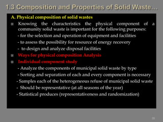 A. Physical composition of solid wastes
 Knowing the characteristics the physical component of a
community solid waste is important for the following purposes:
- for the selection and operation of equipment and facilities
- to assess the possibility for resource of energy recovery
- to design and analyze disposal facilities
 Ways for physical composition Analysis
 Individual component study
- Analyze the components of municipal solid waste by type
- Sorting and separation of each and every component is necessary
- Samples each of the heterogeneous refuse of municipal solid waste
- Should be representative (at all seasons of the year)
- Statistical produces (representativeness and randomization)
35
 