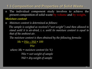  The individual component study involves to achieve the
present composition of solid waste by volume and by weight.
Moisture content
 Moisture content is determined as follows:
The sample is weighed as received (“wet weight”) and then allowed to
stand until it is air-dried, i. e. until its moisture content is equal to
that of the ambient air.
The moisture content is then obtained by the following formula:
Mc = Ww – Wd × 100
Ww
where: Mc = moisture content (in %)
Ww = wet weight of sample
Wd = dry weight of sample
36
 