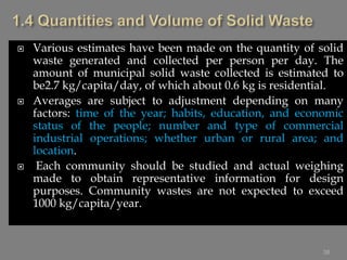  Various estimates have been made on the quantity of solid
waste generated and collected per person per day. The
amount of municipal solid waste collected is estimated to
be2.7 kg/capita/day, of which about 0.6 kg is residential.
 Averages are subject to adjustment depending on many
factors: time of the year; habits, education, and economic
status of the people; number and type of commercial
industrial operations; whether urban or rural area; and
location.
 Each community should be studied and actual weighing
made to obtain representative information for design
purposes. Community wastes are not expected to exceed
1000 kg/capita/year.
38
 