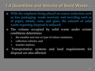  With the emphasis being placed on source reduction such
as less packaging, waste recovery and recycling such as
of paper, metals, cans, and glass, the amount of solid
waste requiring disposal is reduced.
 The volume occupied by solid waste under certain
conditions determines
1. the number and size or type of refuse containers,
2. collection vehicles, and
3. transfer stations.
 Transportation systems and land requirements for
disposal are also affected.
39
 