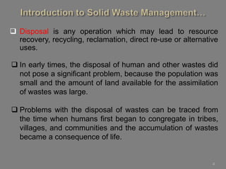 4
 Disposal is any operation which may lead to resource
recovery, recycling, reclamation, direct re-use or alternative
uses.
 In early times, the disposal of human and other wastes did
not pose a significant problem, because the population was
small and the amount of land available for the assimilation
of wastes was large.
 Problems with the disposal of wastes can be traced from
the time when humans first began to congregate in tribes,
villages, and communities and the accumulation of wastes
became a consequence of life.
 