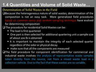 Determination of Solid Wastes in the Field
Because the heterogeneous nature of solid wastes, determination of the
composition is not an easy task. More generalized field procedures
based on common sense and random sampling technique have evolved
for determining composition
The procedure for residential Solid Wastes can be:
 The load is first quartered
 One part is then selected for additional quartering unit a sample size
of about 200 lb is obtained
 It is important to maintain the integrity of each selected quarter
regardless of the odor or physical decay
 make sure that all the components are measured
The field procedure for component identification for commercial and
industrial waste involves the analysis of representative waste samples
taken directly from the source, not from a mixed waste load in a
collection vehicle. Due to the fact that these wastes are so variable.
40
1.4 Quantities and Volume of Solid Waste…
 