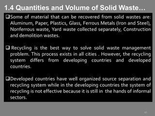 41
Some of material that can be recovered from solid wastes are:
Aluminum, Paper, Plastics, Glass, Ferrous Metals (Iron and Steel),
Nonferrous waste, Yard waste collected separately, Construction
and demolition wastes.
 Recycling is the best way to solve solid waste management
problem. This process exists in all cities . However, the recycling
system differs from developing countries and developed
countries.
Developed countries have well organized source separation and
recycling system while in the developing countries the system of
recycling is not effective because it is still in the hands of informal
sectors.
1.4 Quantities and Volume of Solid Waste…
 
